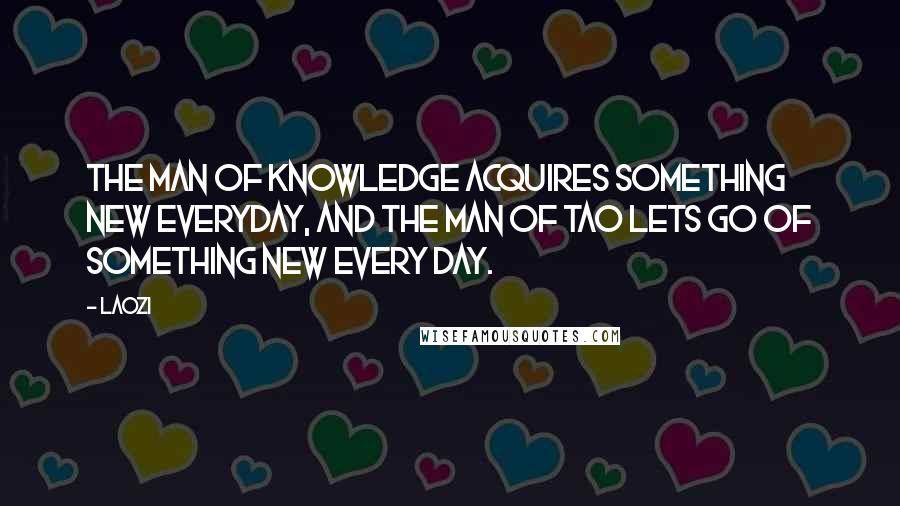 Laozi Quotes: The man of knowledge acquires something new everyday, and the man of Tao lets go of something new every day.