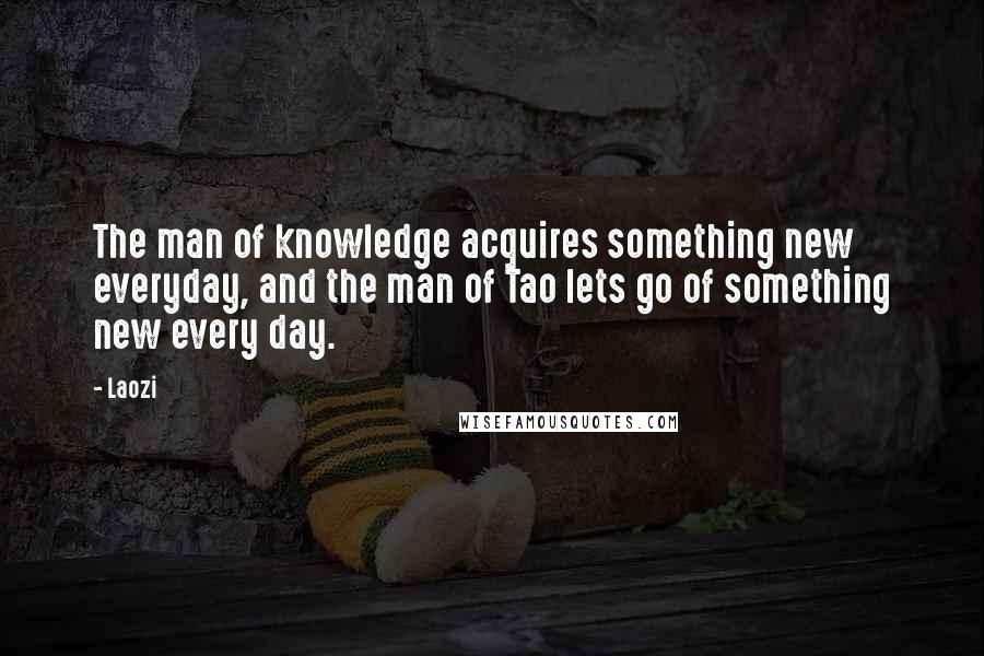 Laozi Quotes: The man of knowledge acquires something new everyday, and the man of Tao lets go of something new every day.