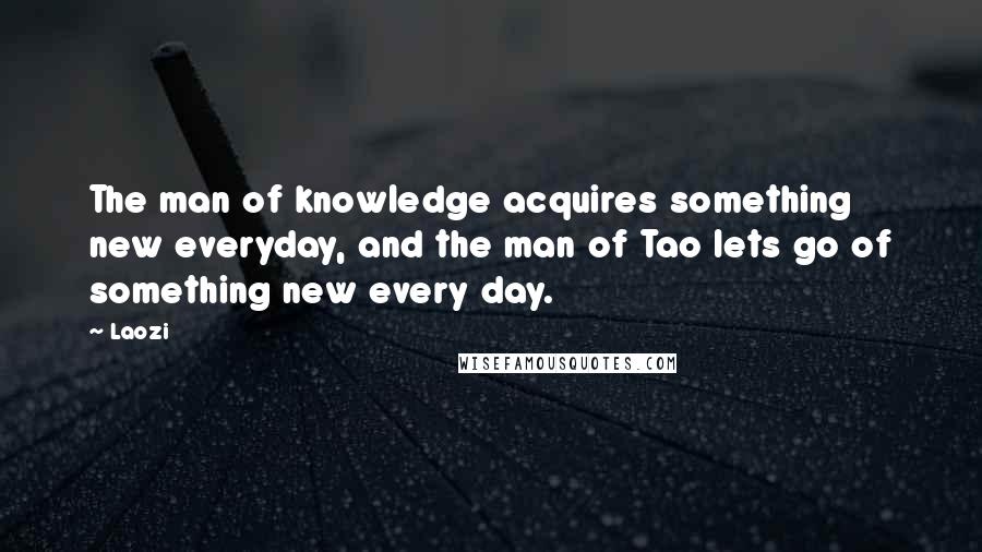 Laozi Quotes: The man of knowledge acquires something new everyday, and the man of Tao lets go of something new every day.