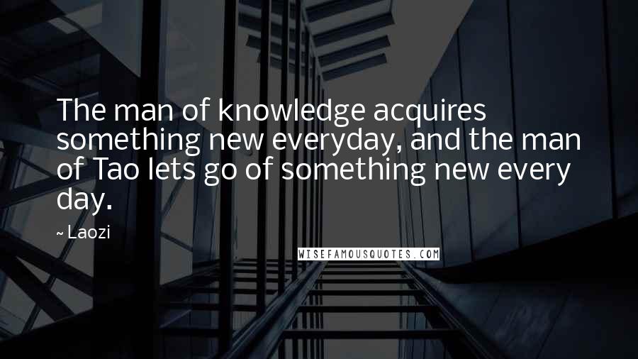 Laozi Quotes: The man of knowledge acquires something new everyday, and the man of Tao lets go of something new every day.