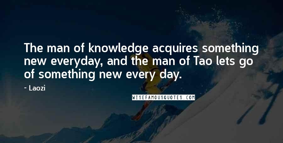 Laozi Quotes: The man of knowledge acquires something new everyday, and the man of Tao lets go of something new every day.