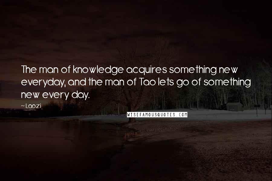 Laozi Quotes: The man of knowledge acquires something new everyday, and the man of Tao lets go of something new every day.