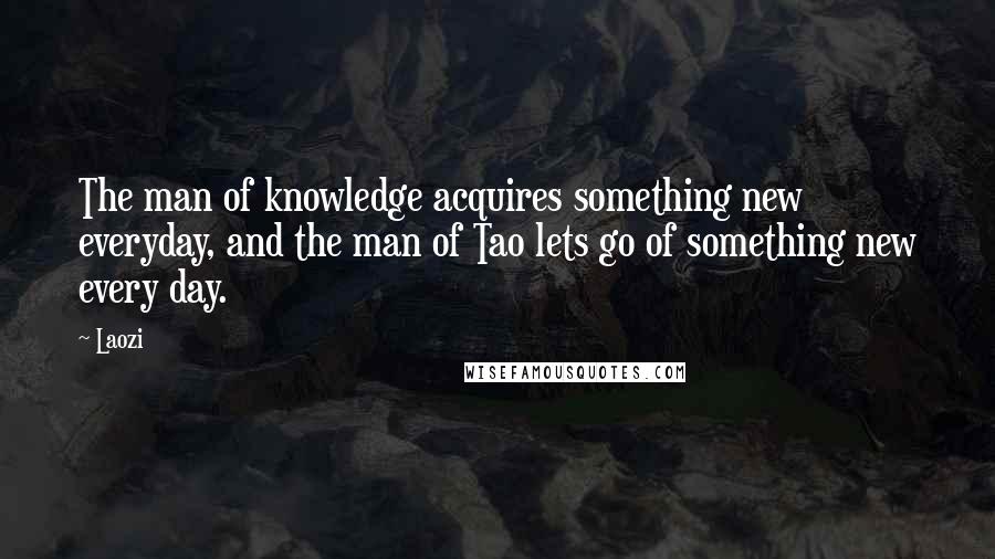 Laozi Quotes: The man of knowledge acquires something new everyday, and the man of Tao lets go of something new every day.