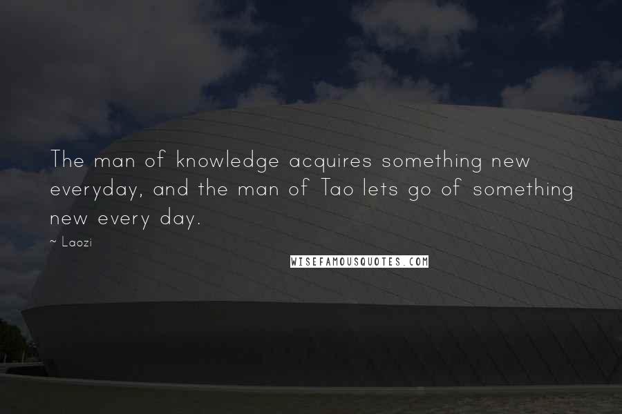 Laozi Quotes: The man of knowledge acquires something new everyday, and the man of Tao lets go of something new every day.