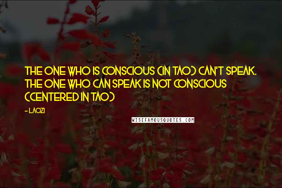 Laozi Quotes: The one who is conscious (in Tao) can't speak. The one who can speak is not conscious (centered in Tao)