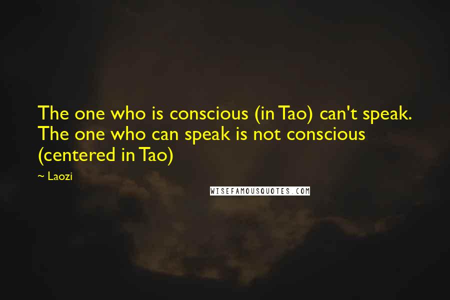 Laozi Quotes: The one who is conscious (in Tao) can't speak. The one who can speak is not conscious (centered in Tao)