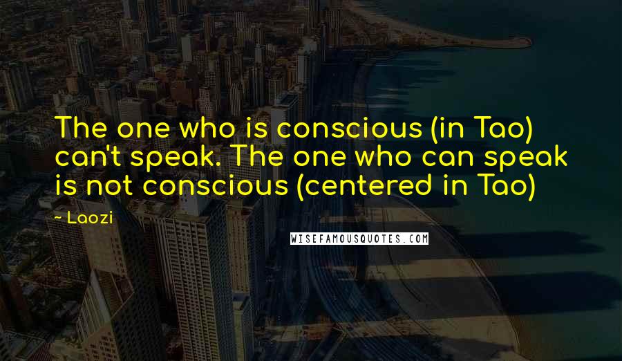 Laozi Quotes: The one who is conscious (in Tao) can't speak. The one who can speak is not conscious (centered in Tao)