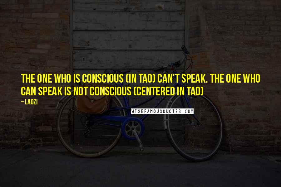 Laozi Quotes: The one who is conscious (in Tao) can't speak. The one who can speak is not conscious (centered in Tao)