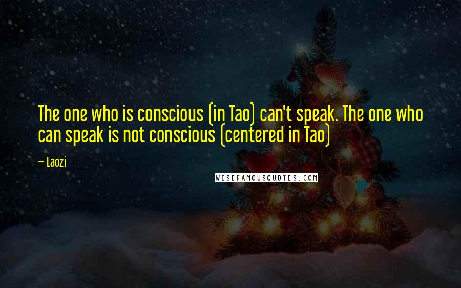 Laozi Quotes: The one who is conscious (in Tao) can't speak. The one who can speak is not conscious (centered in Tao)
