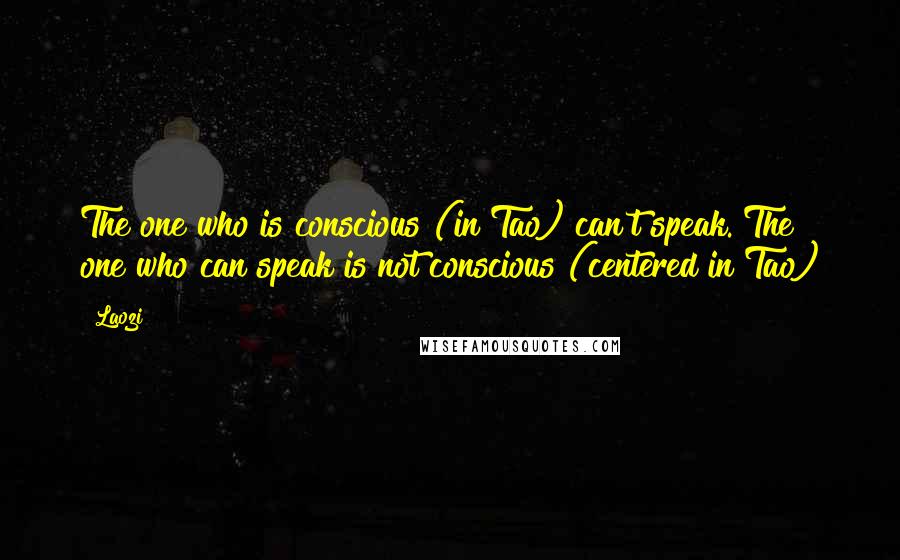 Laozi Quotes: The one who is conscious (in Tao) can't speak. The one who can speak is not conscious (centered in Tao)