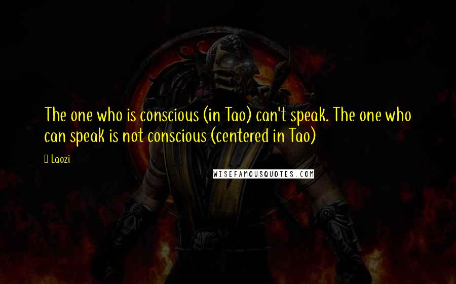 Laozi Quotes: The one who is conscious (in Tao) can't speak. The one who can speak is not conscious (centered in Tao)