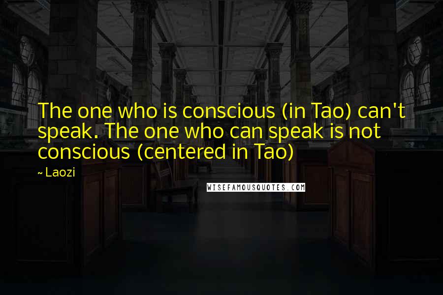 Laozi Quotes: The one who is conscious (in Tao) can't speak. The one who can speak is not conscious (centered in Tao)