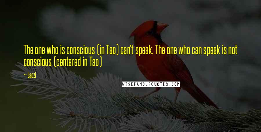 Laozi Quotes: The one who is conscious (in Tao) can't speak. The one who can speak is not conscious (centered in Tao)