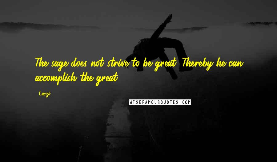 Laozi Quotes: The sage does not strive to be great. Thereby he can accomplish the great.