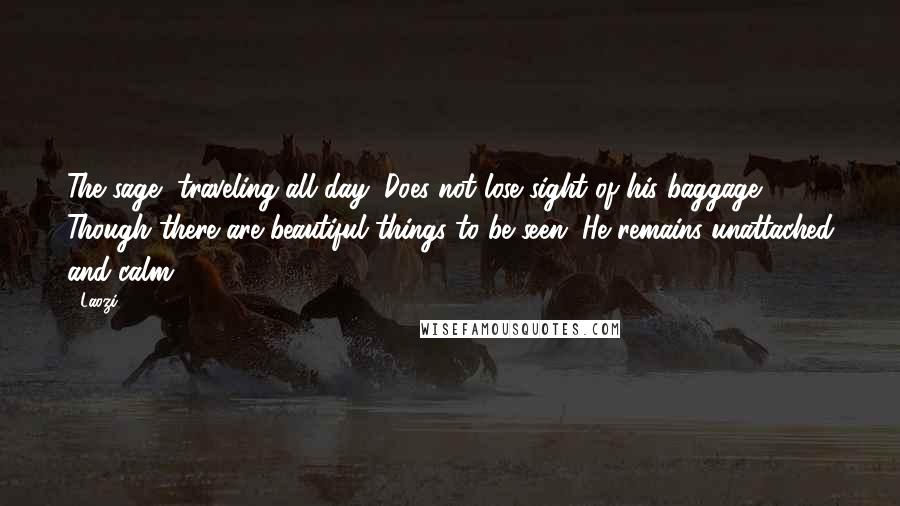 Laozi Quotes: The sage, traveling all day, Does not lose sight of his baggage. Though there are beautiful things to be seen, He remains unattached and calm.