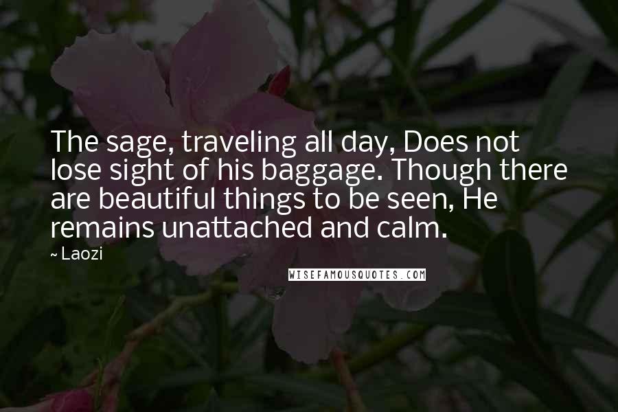 Laozi Quotes: The sage, traveling all day, Does not lose sight of his baggage. Though there are beautiful things to be seen, He remains unattached and calm.