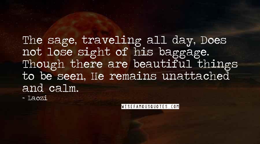 Laozi Quotes: The sage, traveling all day, Does not lose sight of his baggage. Though there are beautiful things to be seen, He remains unattached and calm.