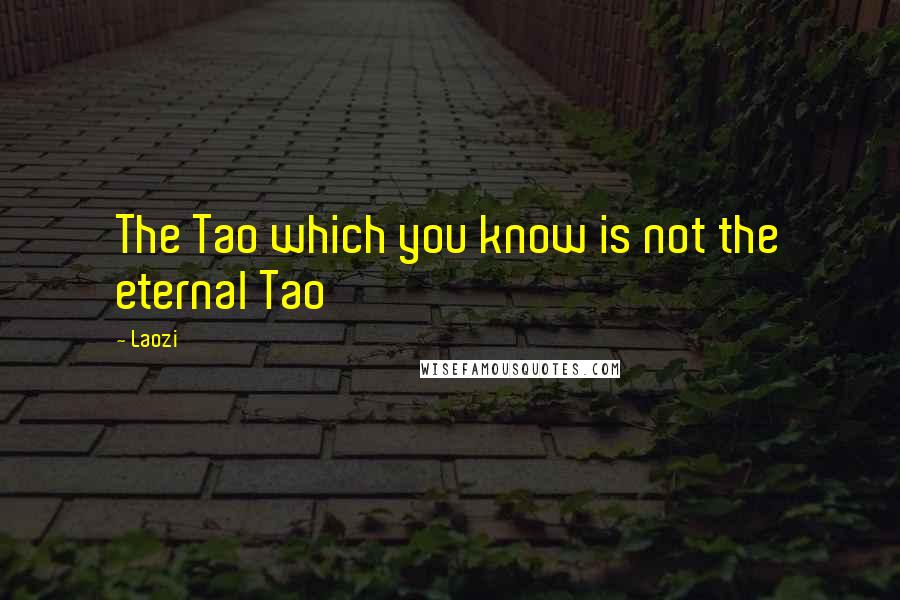 Laozi Quotes: The Tao which you know is not the eternal Tao