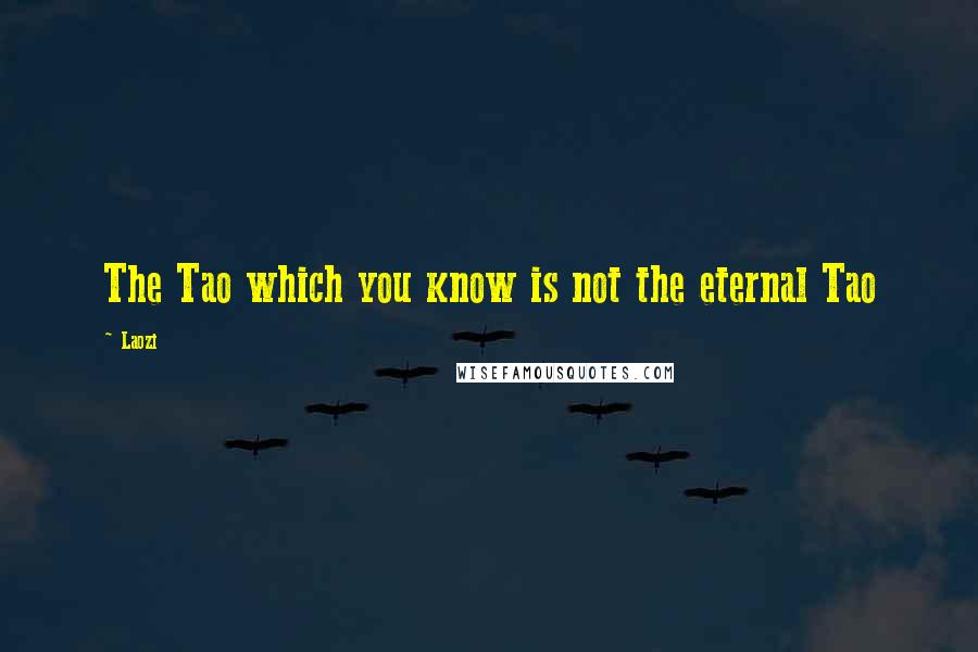 Laozi Quotes: The Tao which you know is not the eternal Tao