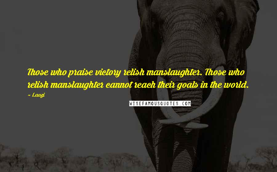 Laozi Quotes: Those who praise victory relish manslaughter. Those who relish manslaughter cannot reach their goals in the world.