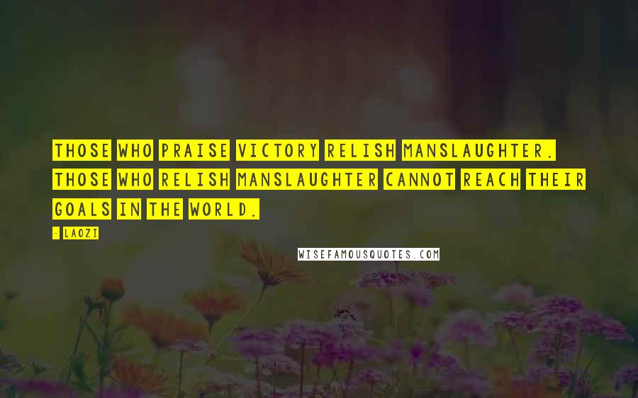 Laozi Quotes: Those who praise victory relish manslaughter. Those who relish manslaughter cannot reach their goals in the world.