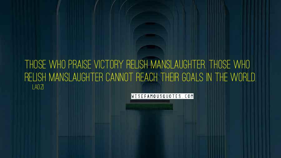 Laozi Quotes: Those who praise victory relish manslaughter. Those who relish manslaughter cannot reach their goals in the world.