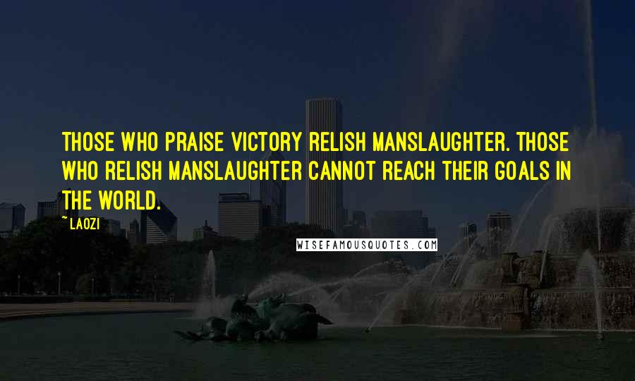 Laozi Quotes: Those who praise victory relish manslaughter. Those who relish manslaughter cannot reach their goals in the world.