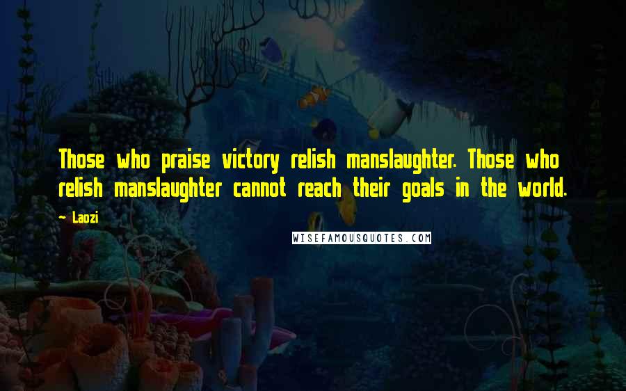 Laozi Quotes: Those who praise victory relish manslaughter. Those who relish manslaughter cannot reach their goals in the world.