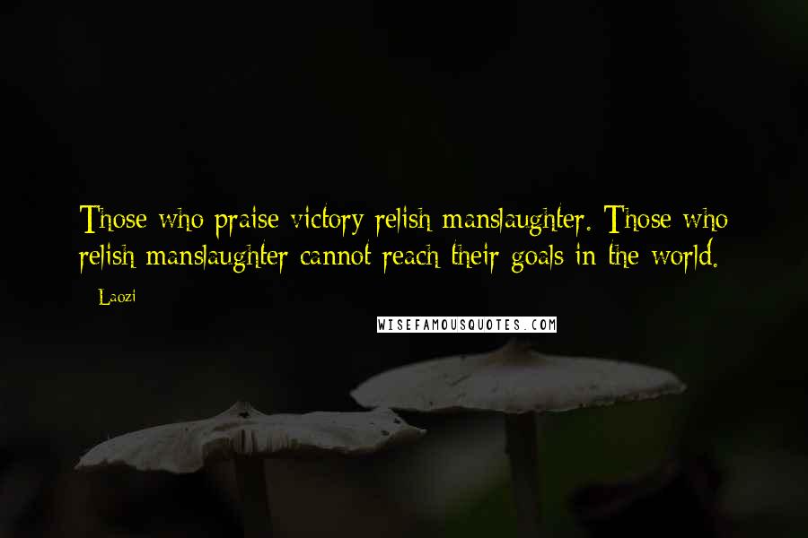 Laozi Quotes: Those who praise victory relish manslaughter. Those who relish manslaughter cannot reach their goals in the world.