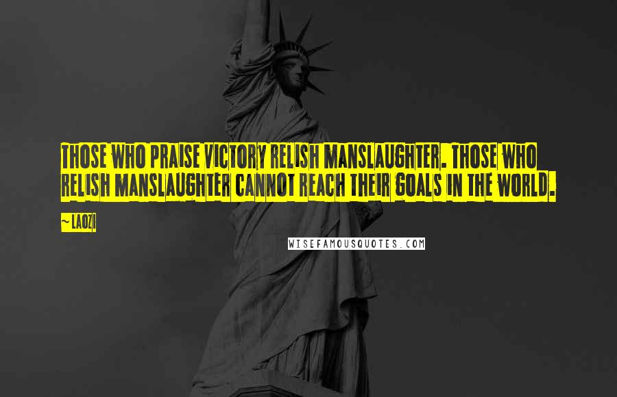 Laozi Quotes: Those who praise victory relish manslaughter. Those who relish manslaughter cannot reach their goals in the world.