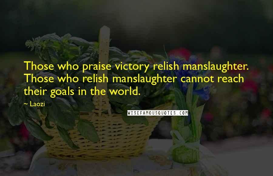 Laozi Quotes: Those who praise victory relish manslaughter. Those who relish manslaughter cannot reach their goals in the world.