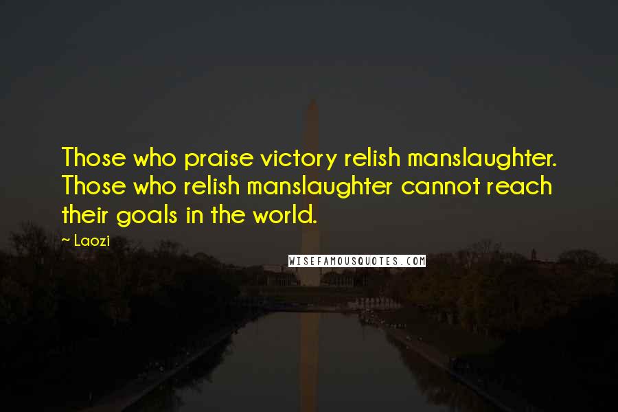 Laozi Quotes: Those who praise victory relish manslaughter. Those who relish manslaughter cannot reach their goals in the world.