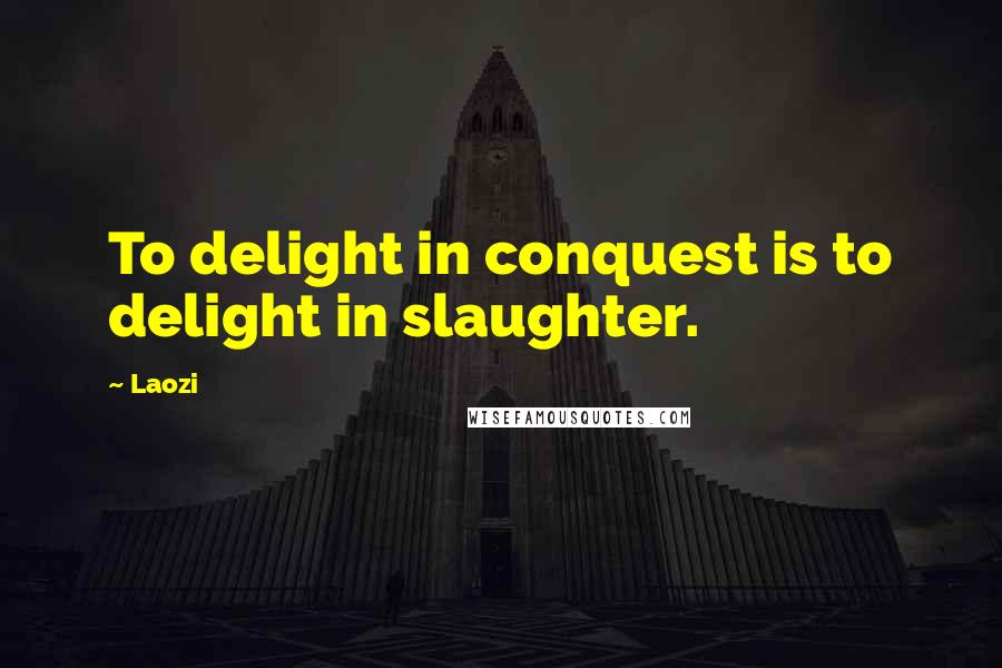 Laozi Quotes: To delight in conquest is to delight in slaughter.