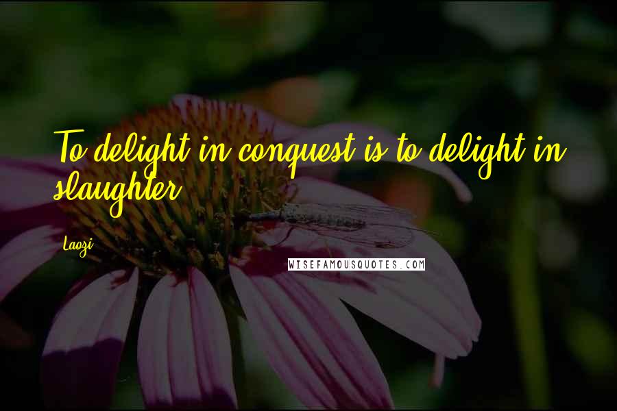 Laozi Quotes: To delight in conquest is to delight in slaughter.