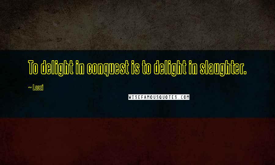 Laozi Quotes: To delight in conquest is to delight in slaughter.