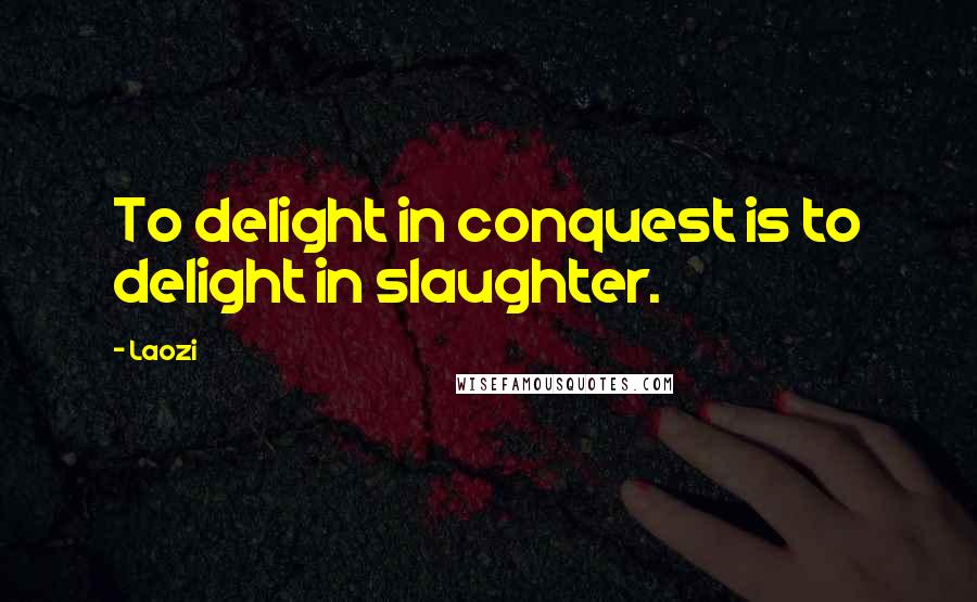Laozi Quotes: To delight in conquest is to delight in slaughter.