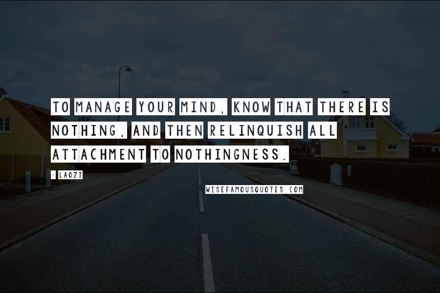 Laozi Quotes: To manage your mind, know that there is nothing, and then relinquish all attachment to nothingness.