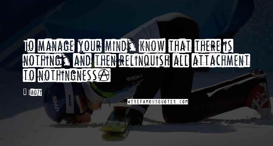 Laozi Quotes: To manage your mind, know that there is nothing, and then relinquish all attachment to nothingness.