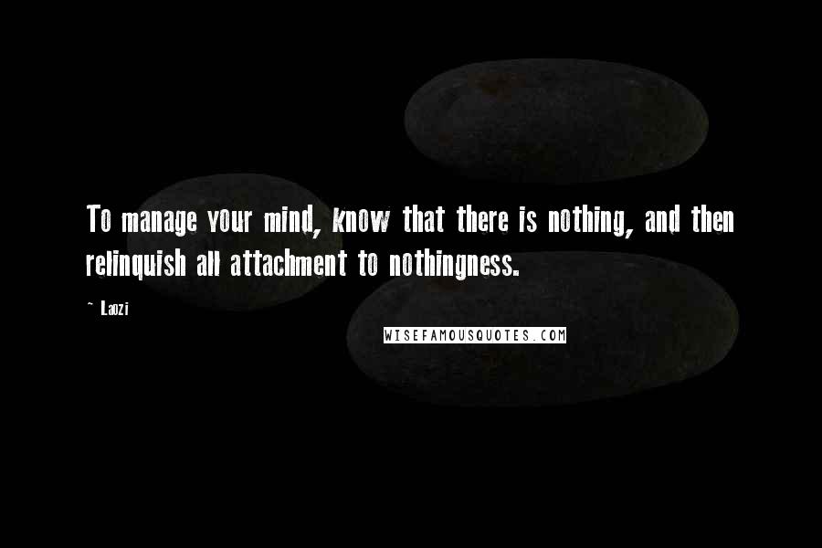 Laozi Quotes: To manage your mind, know that there is nothing, and then relinquish all attachment to nothingness.