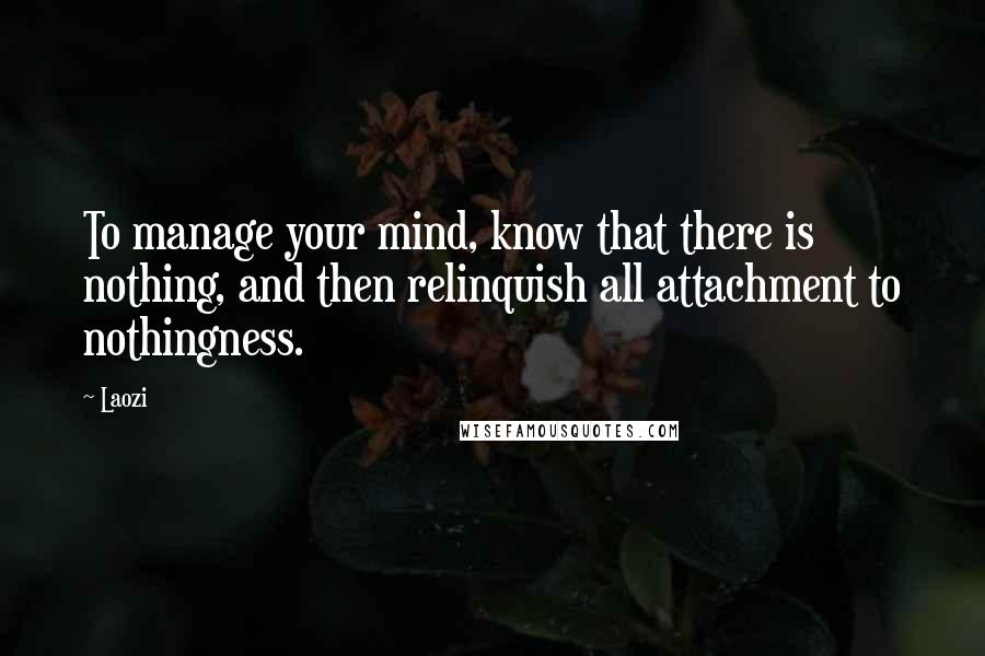 Laozi Quotes: To manage your mind, know that there is nothing, and then relinquish all attachment to nothingness.