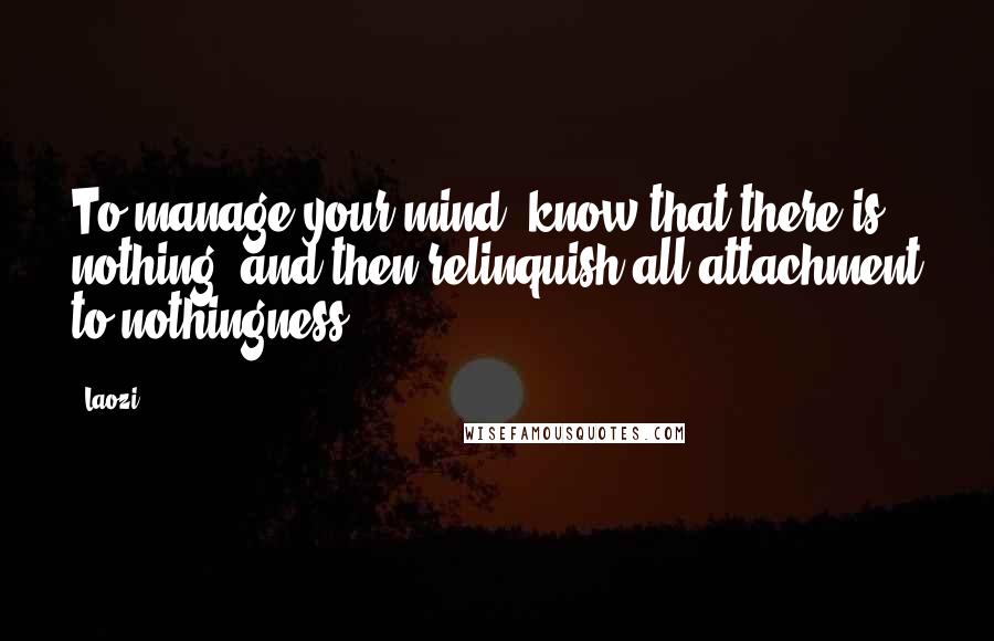 Laozi Quotes: To manage your mind, know that there is nothing, and then relinquish all attachment to nothingness.