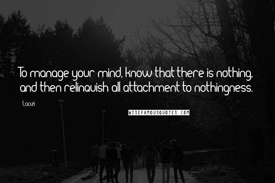 Laozi Quotes: To manage your mind, know that there is nothing, and then relinquish all attachment to nothingness.