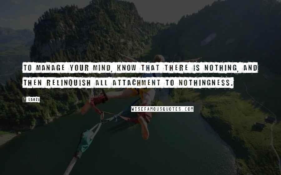 Laozi Quotes: To manage your mind, know that there is nothing, and then relinquish all attachment to nothingness.