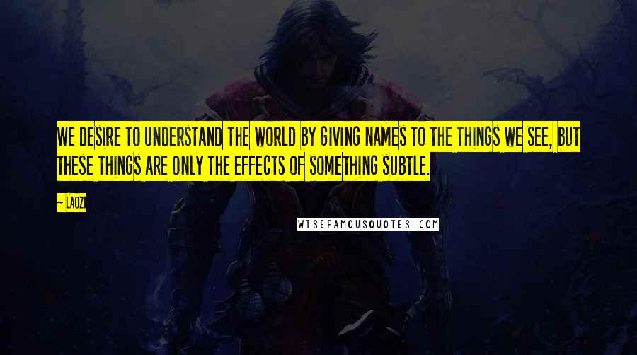 Laozi Quotes: We desire to understand the world by giving names to the things we see, but these things are only the effects of something subtle.