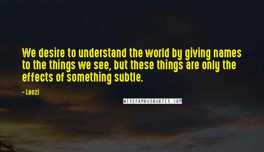 Laozi Quotes: We desire to understand the world by giving names to the things we see, but these things are only the effects of something subtle.