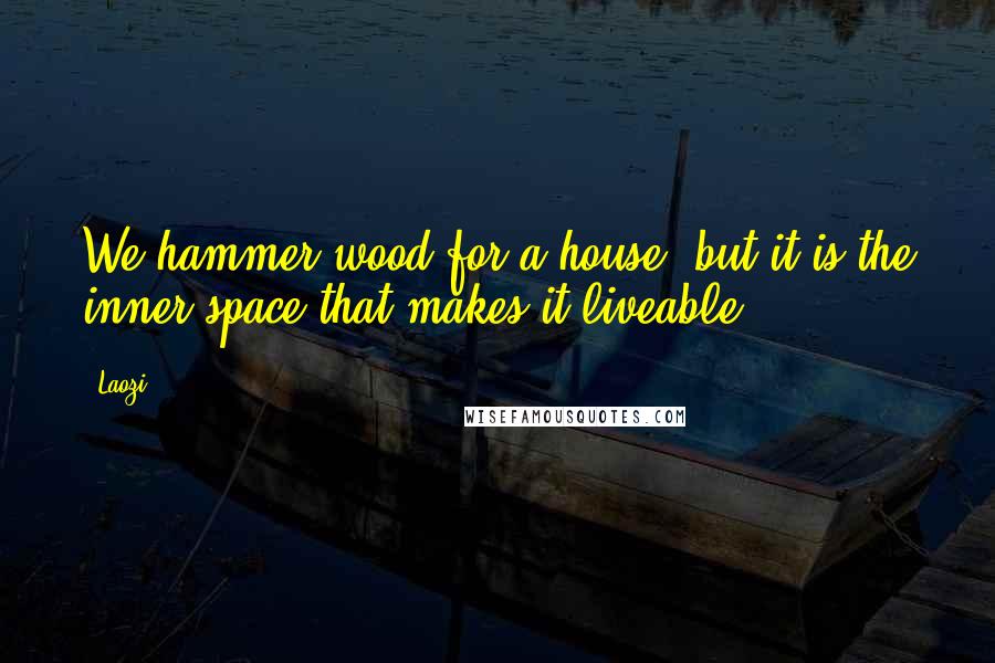 Laozi Quotes: We hammer wood for a house, but it is the inner space that makes it liveable.