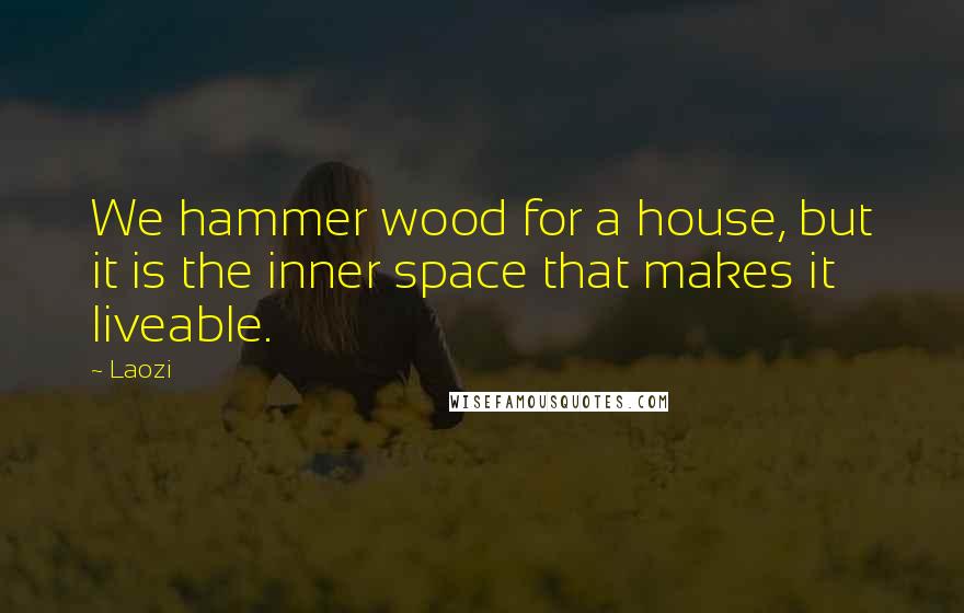 Laozi Quotes: We hammer wood for a house, but it is the inner space that makes it liveable.