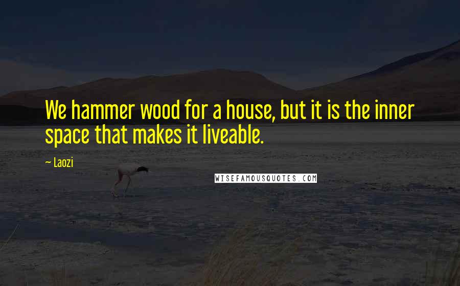 Laozi Quotes: We hammer wood for a house, but it is the inner space that makes it liveable.