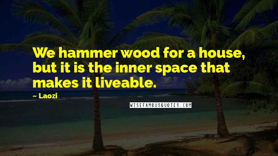 Laozi Quotes: We hammer wood for a house, but it is the inner space that makes it liveable.