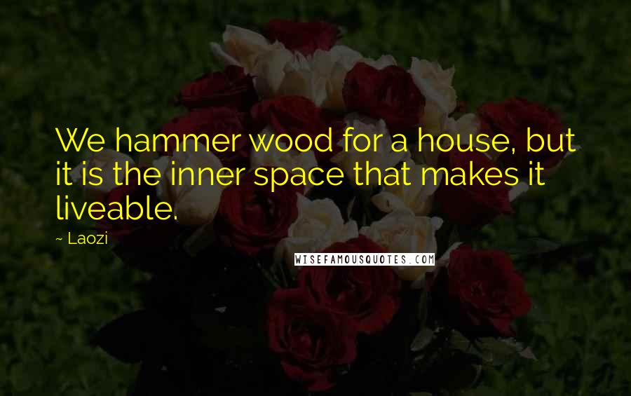 Laozi Quotes: We hammer wood for a house, but it is the inner space that makes it liveable.